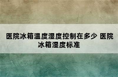 医院冰箱温度湿度控制在多少 医院冰箱湿度标准